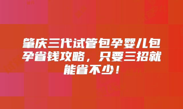 肇庆三代试管包孕婴儿包孕省钱攻略，只要三招就能省不少！