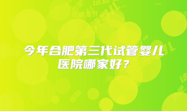 今年合肥第三代试管婴儿医院哪家好?