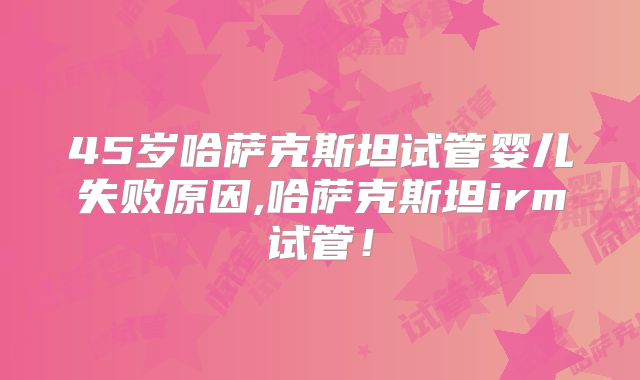 45岁哈萨克斯坦试管婴儿失败原因,哈萨克斯坦irm试管！