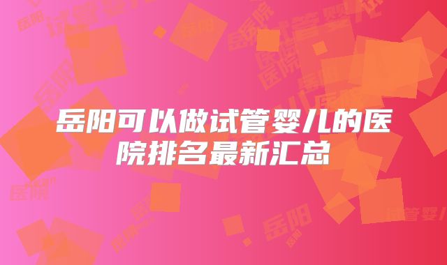 岳阳可以做试管婴儿的医院排名最新汇总