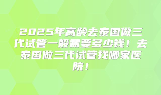 2025年高龄去泰国做三代试管一般需要多少钱！去泰国做三代试管找哪家医院！