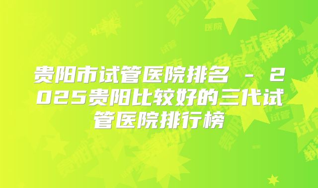 贵阳市试管医院排名 - 2025贵阳比较好的三代试管医院排行榜