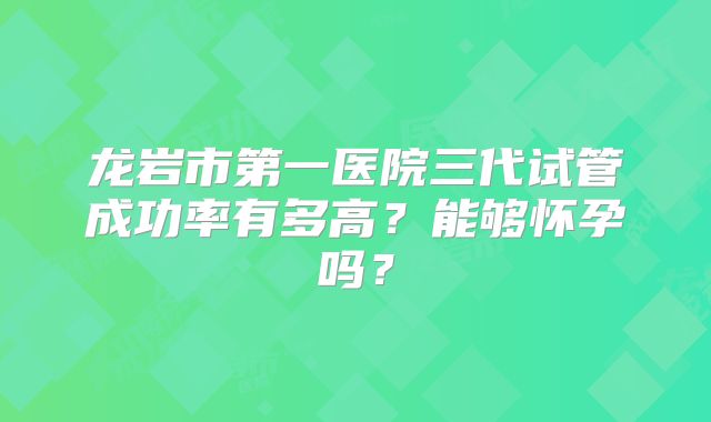 龙岩市第一医院三代试管成功率有多高?能够怀孕吗?