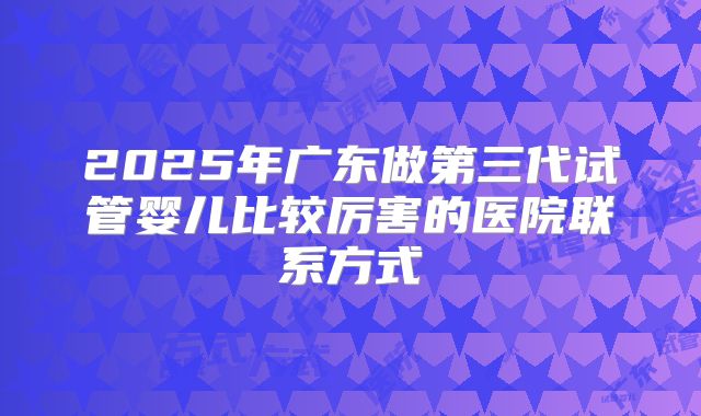 2025年广东做第三代试管婴儿比较厉害的医院联系方式