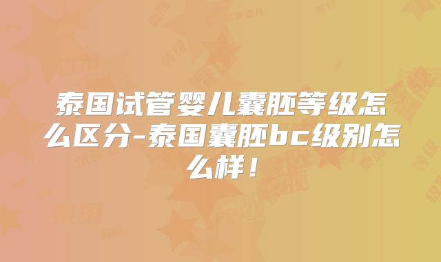 泰国试管婴儿囊胚等级怎么区分-泰国囊胚bc级别怎么样!