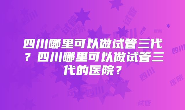 四川哪里可以做试管三代？四川哪里可以做试管三代的医院？