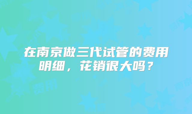 在南京做三代试管的费用明细，花销很大吗？