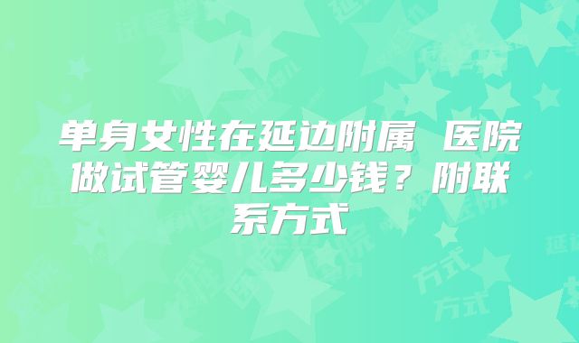 单身女性在延边附属 医院做试管婴儿多少钱？附联系方式