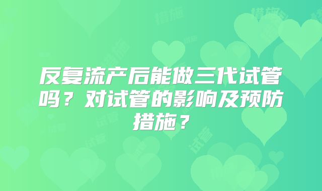 反复流产后能做三代试管吗？对试管的影响及预防措施？