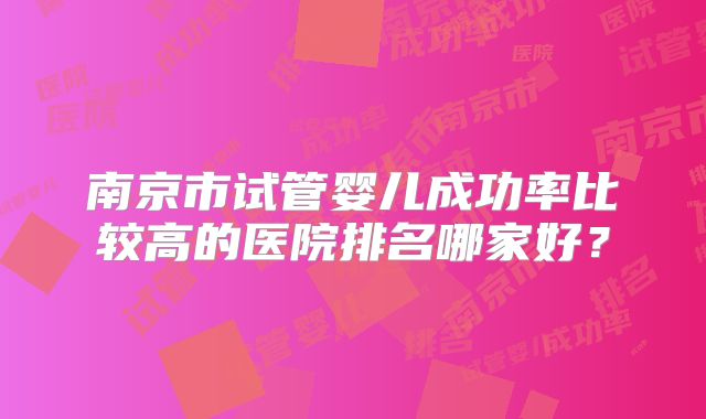南京市试管婴儿成功率比较高的医院排名哪家好?