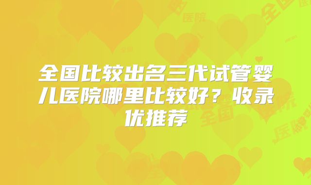 全国比较出名三代试管婴儿医院哪里比较好？收录优推荐