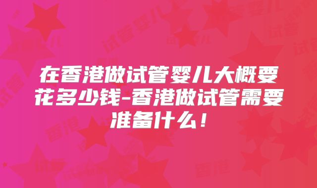 在香港做试管婴儿大概要花多少钱-香港做试管需要准备什么！