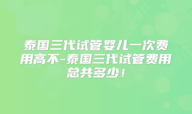 泰国三代试管婴儿一次费用高不-泰国三代试管费用总共多少！