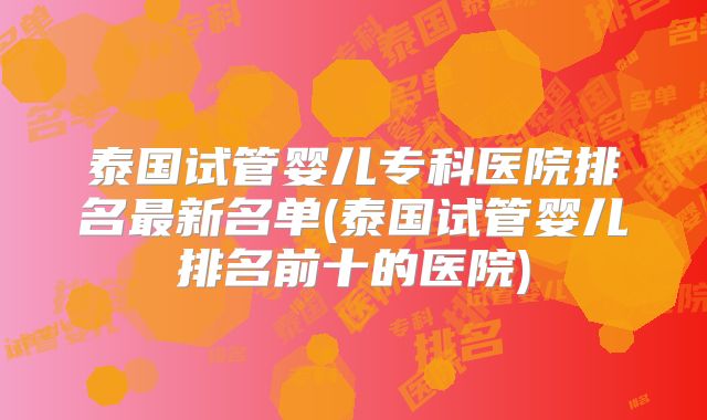泰国试管婴儿专科医院排名最新名单(泰国试管婴儿排名前十的医院)