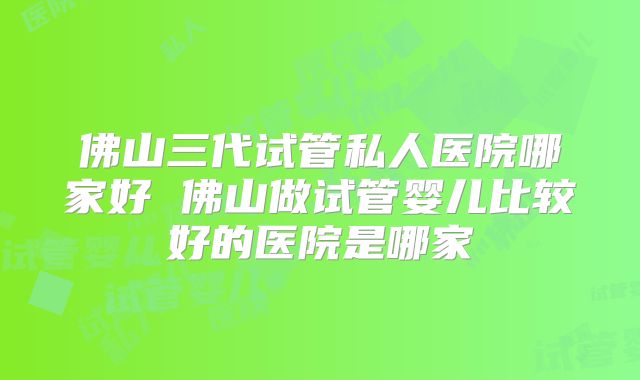 佛山三代试管私人医院哪家好 佛山做试管婴儿比较好的医院是哪家