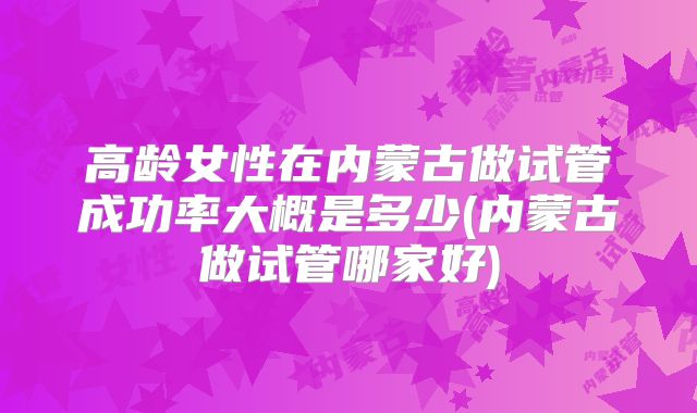 高龄女性在内蒙古做试管成功率大概是多少(内蒙古做试管哪家好)