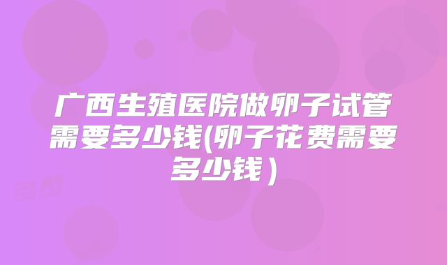 广西生殖医院做卵子试管需要多少钱(卵子花费需要多少钱）
