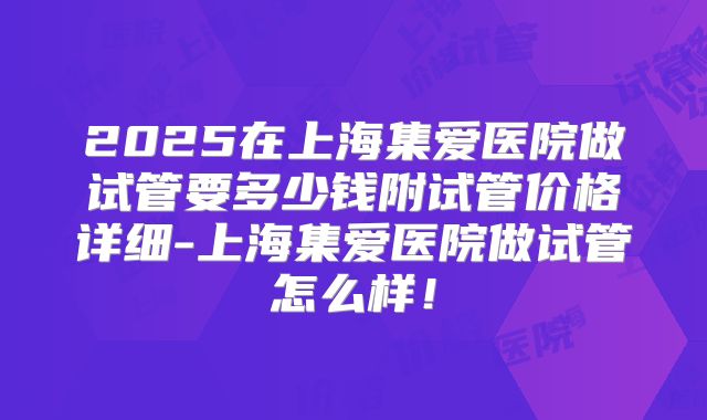 2025在上海集爱医院做试管要多少钱附试管价格详细-上海集爱医院做试管怎么样！