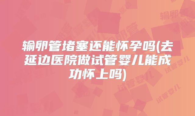 输卵管堵塞还能怀孕吗(去延边医院做试管婴儿能成功怀上吗)