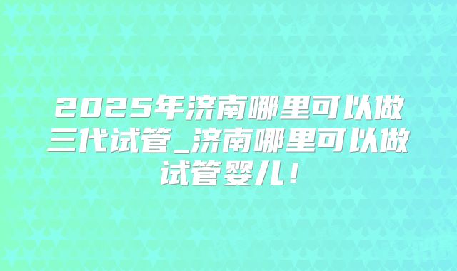 2025年济南哪里可以做三代试管_济南哪里可以做试管婴儿！