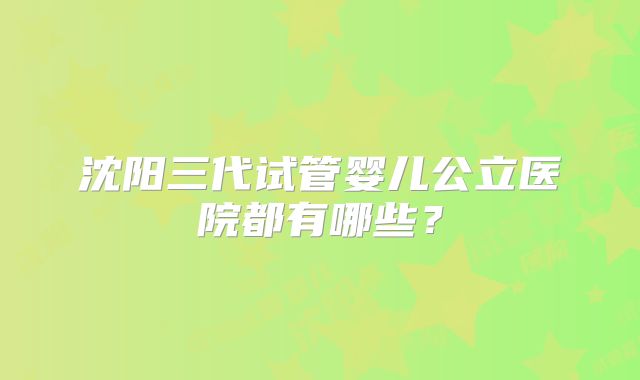 沈阳三代试管婴儿公立医院都有哪些?