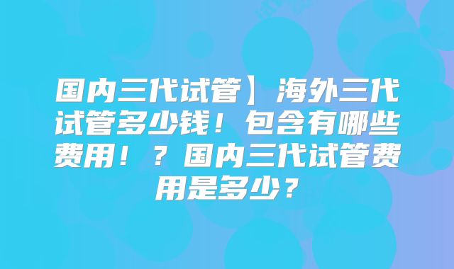 国内三代试管】海外三代试管多少钱！包含有哪些费用！？国内三代试管费用是多少？