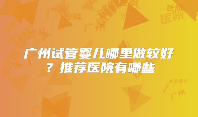 广州试管婴儿哪里做较好？推荐医院有哪些