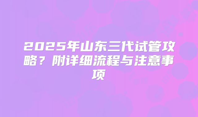 2025年山东三代试管攻略？附详细流程与注意事项