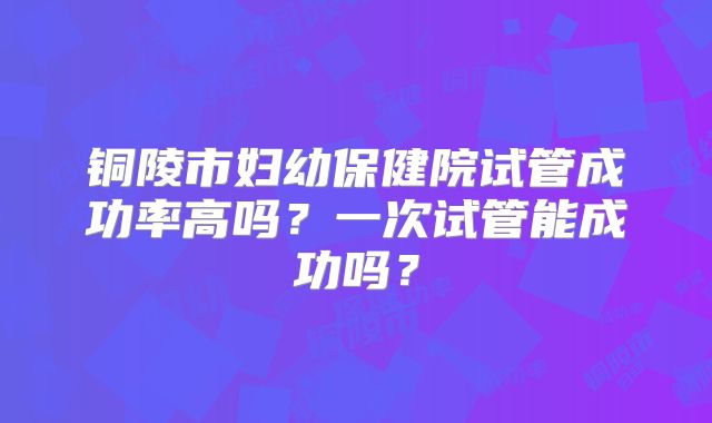铜陵市妇幼保健院试管成功率高吗？一次试管能成功吗？