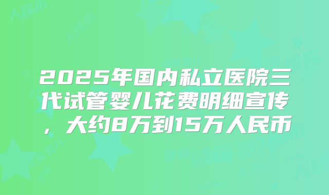 2025年国内私立医院三代试管婴儿花费明细宣传，大约8万到15万人民币