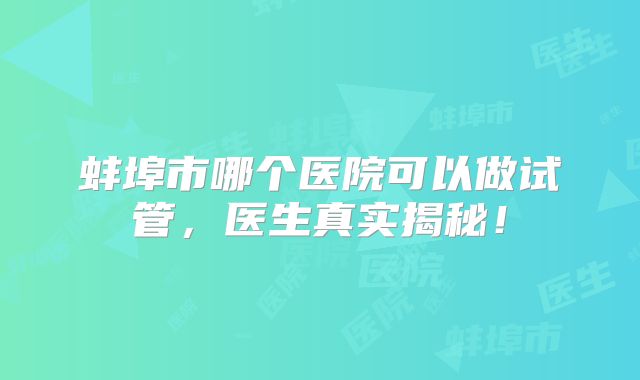 蚌埠市哪个医院可以做试管，医生真实揭秘！