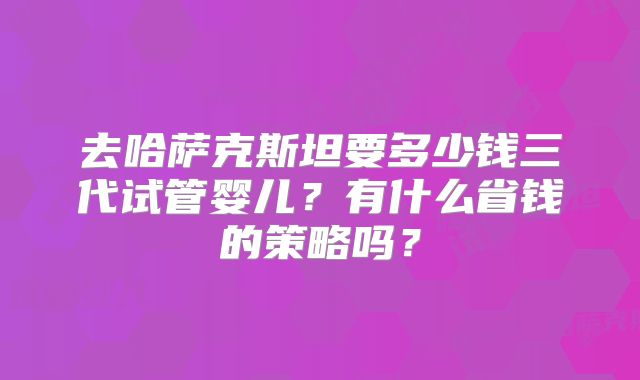 去哈萨克斯坦要多少钱三代试管婴儿?有什么省钱的策略吗?