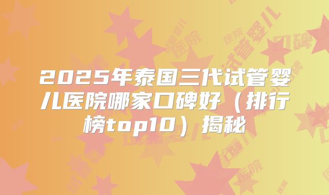 2025年泰国三代试管婴儿医院哪家口碑好（排行榜top10）揭秘