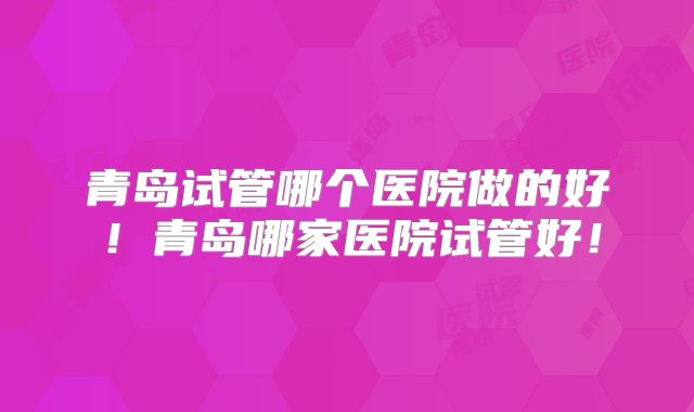青岛试管哪个医院做的好！青岛哪家医院试管好！