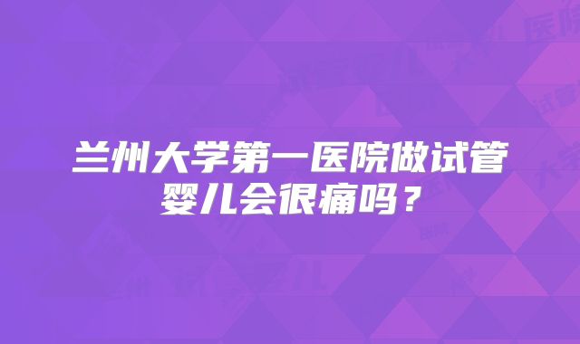 兰州大学第一医院做试管婴儿会很痛吗?
