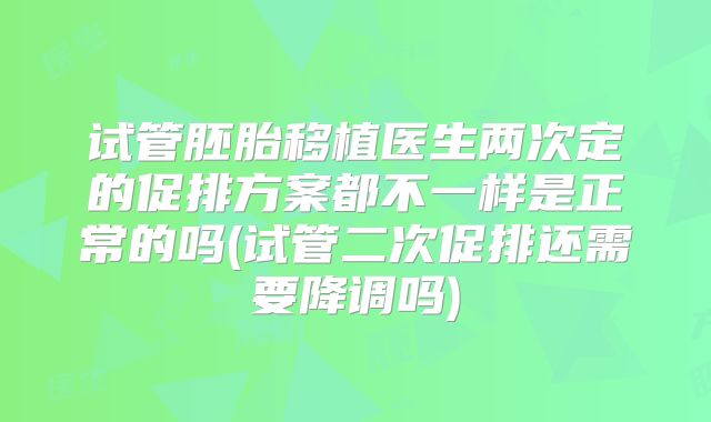 试管胚胎移植医生两次定的促排方案都不一样是正常的吗(试管二次促排还需要降调吗)
