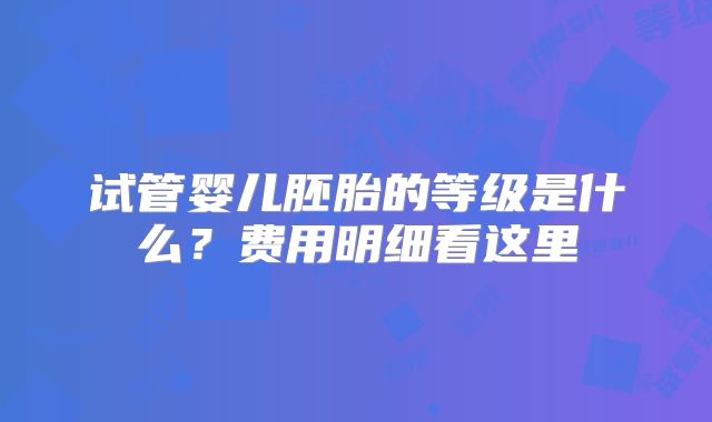 试管婴儿胚胎的等级是什么？费用明细看这里