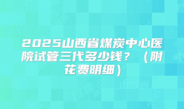 2025山西省煤炭中心医院试管三代多少钱？（附花费明细）