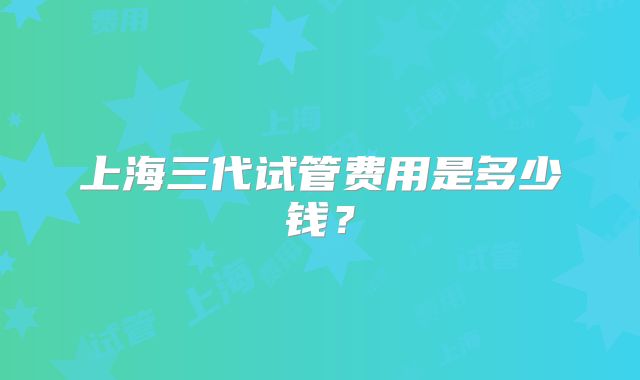 上海三代试管费用是多少钱?