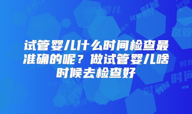 试管婴儿什么时间检查最准确的呢？做试管婴儿啥时候去检查好