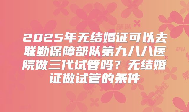 2025年无结婚证可以去联勤保障部队第九八八医院做三代试管吗?无结婚证做试管的条件