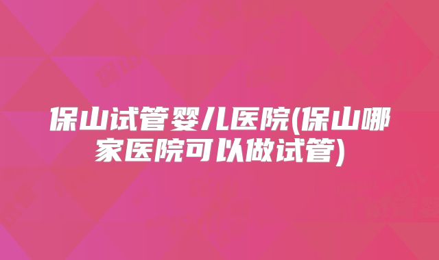 保山试管婴儿医院(保山哪家医院可以做试管)