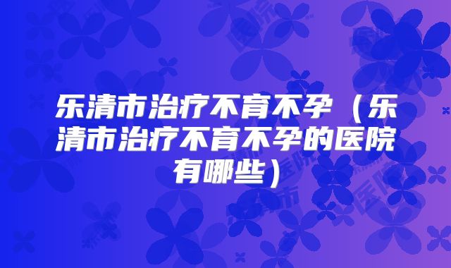 乐清市治疗不育不孕（乐清市治疗不育不孕的医院有哪些）