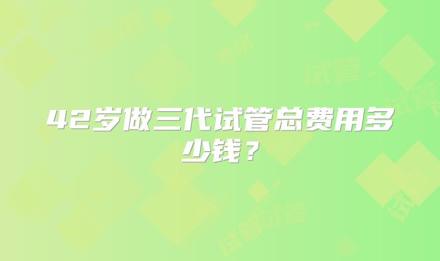 42岁做三代试管总费用多少钱?