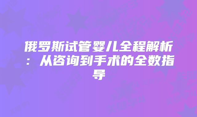 俄罗斯试管婴儿全程解析:从咨询到手术的全数指导