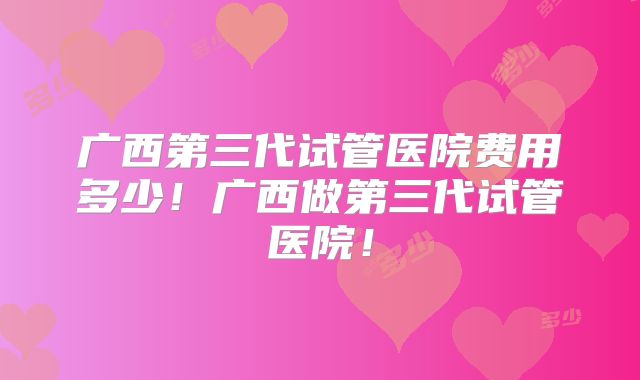 广西第三代试管医院费用多少！广西做第三代试管医院！