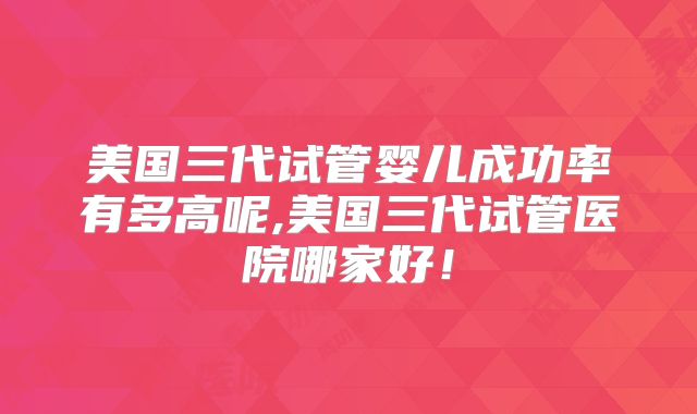 美国三代试管婴儿成功率有多高呢,美国三代试管医院哪家好！