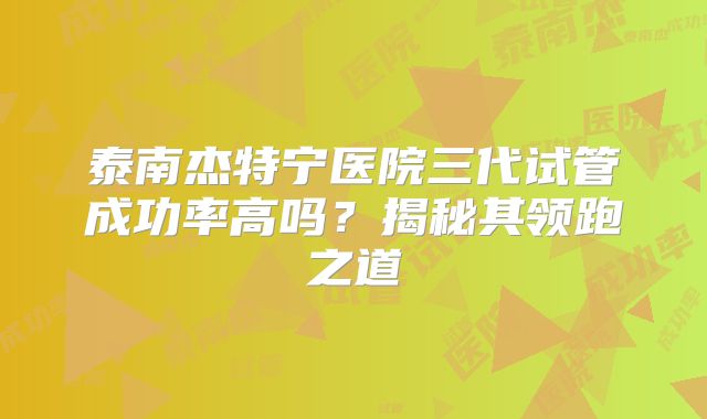 泰南杰特宁医院三代试管成功率高吗？揭秘其领跑之道
