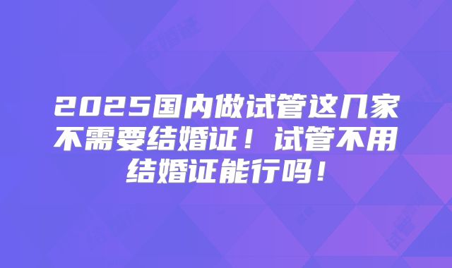 2025国内做试管这几家不需要结婚证!试管不用结婚证能行吗!