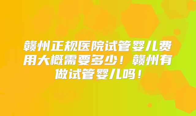 赣州正规医院试管婴儿费用大概需要多少！赣州有做试管婴儿吗！